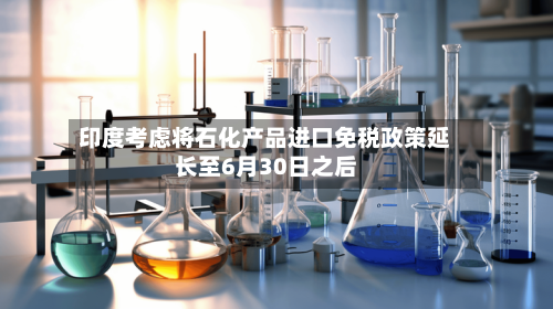 印度考虑将石化产品进口免税政策延长至6月30日之后