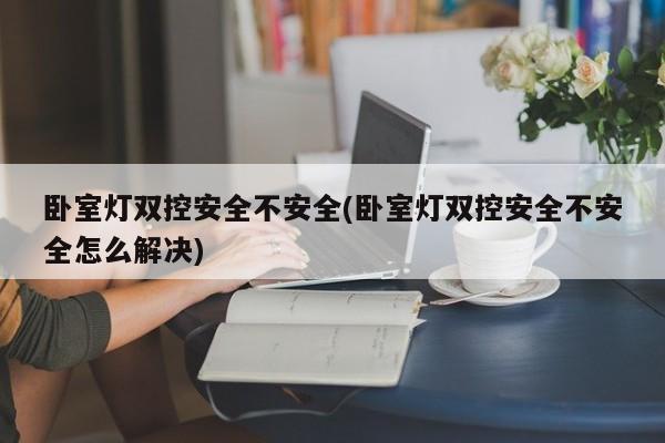 卧室灯双控安全不安全(卧室灯双控安全不安全怎么解决)