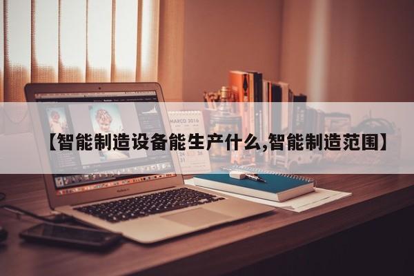 【智能制造设备能生产什么,智能制造范围】