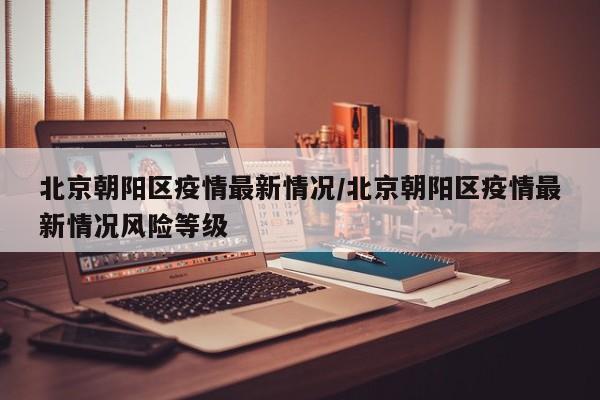 北京朝阳区疫情最新情况/北京朝阳区疫情最新情况风险等级