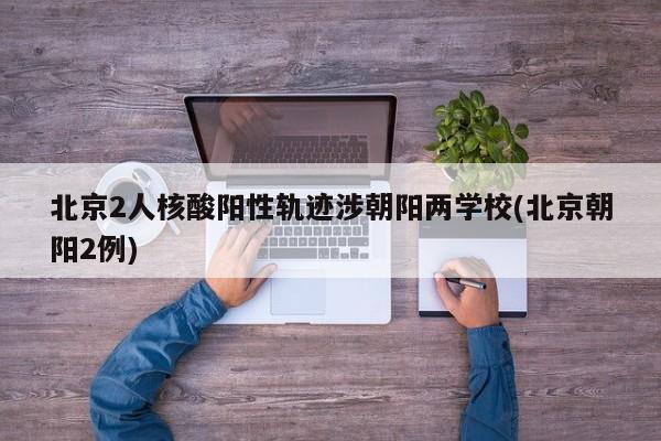 北京2人核酸阳性轨迹涉朝阳两学校(北京朝阳2例)