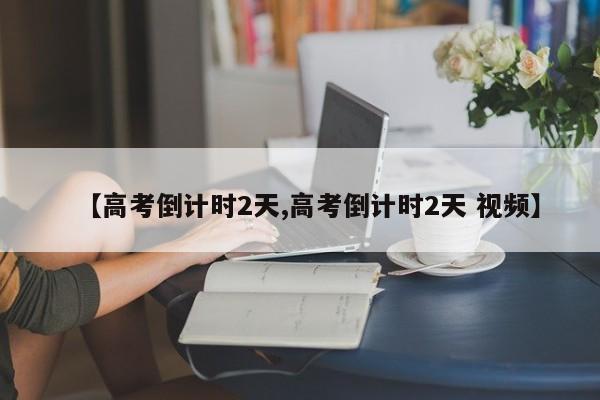 【高考倒计时2天,高考倒计时2天 视频】