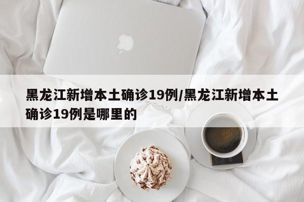 黑龙江新增本土确诊19例/黑龙江新增本土确诊19例是哪里的