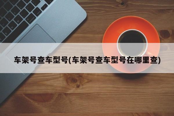 车架号查车型号(车架号查车型号在哪里查)