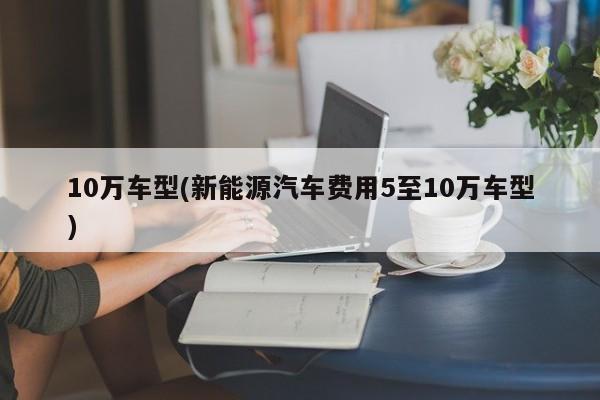10万车型(新能源汽车费用5至10万车型)