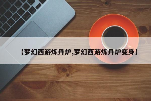 【梦幻西游炼丹炉,梦幻西游炼丹炉变身】
