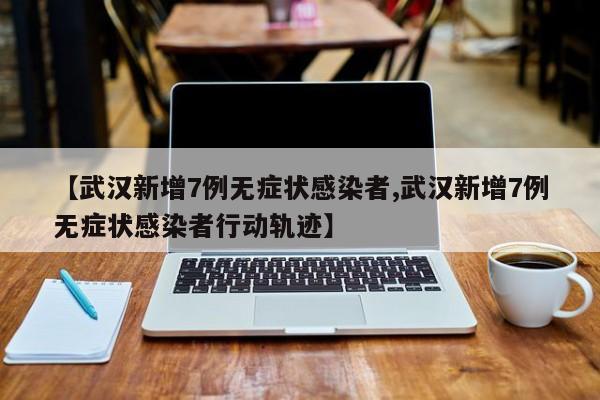 【武汉新增7例无症状感染者,武汉新增7例无症状感染者行动轨迹】