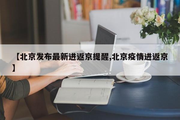 【北京发布最新进返京提醒,北京疫情进返京】