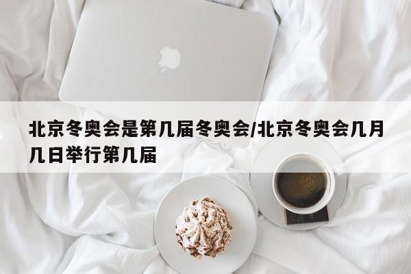 北京冬奥会是第几届冬奥会/北京冬奥会几月几日举行第几届