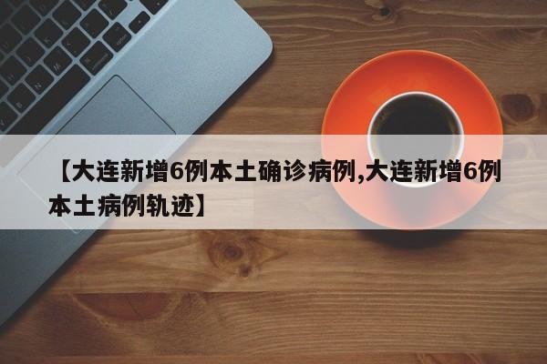 【大连新增6例本土确诊病例,大连新增6例本土病例轨迹】