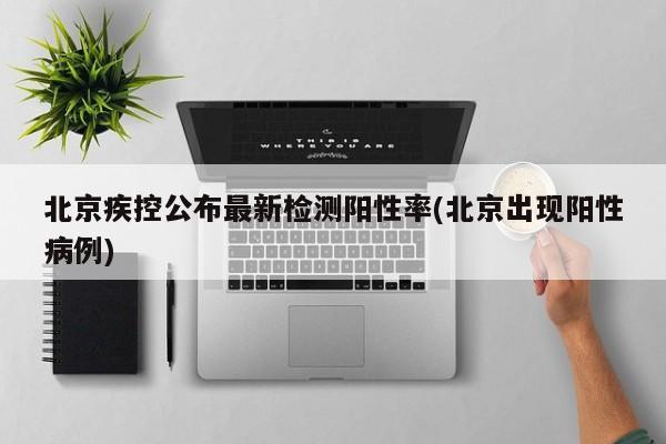 北京疾控公布最新检测阳性率(北京出现阳性病例)