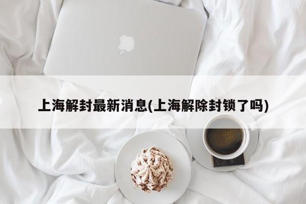 上海解封最新消息(上海解除封锁了吗)