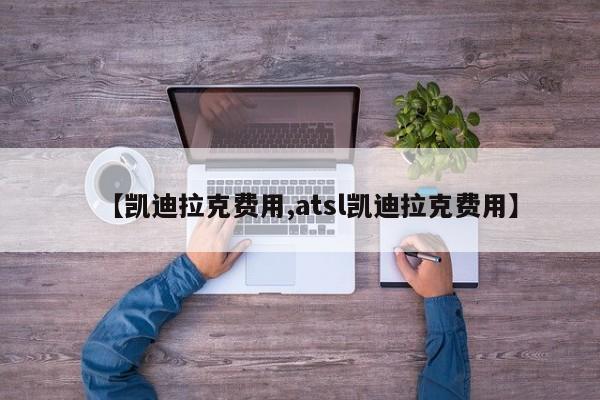 【凯迪拉克费用,atsl凯迪拉克费用】