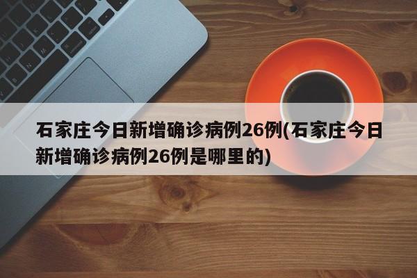 石家庄今日新增确诊病例26例(石家庄今日新增确诊病例26例是哪里的)