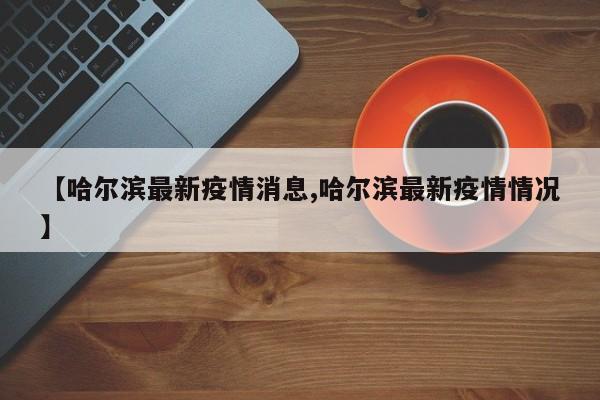 【哈尔滨最新疫情消息,哈尔滨最新疫情情况】
