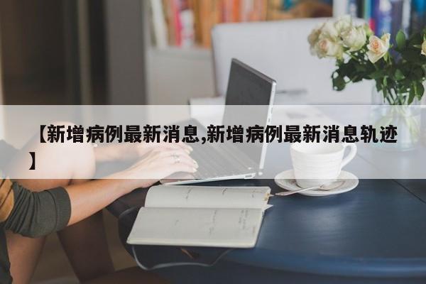 【新增病例最新消息,新增病例最新消息轨迹】