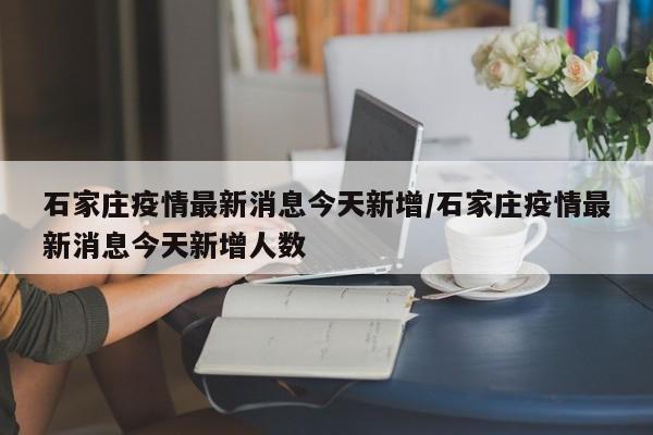 石家庄疫情最新消息今天新增/石家庄疫情最新消息今天新增人数